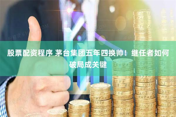 股票配资程序 茅台集团五年四换帅！继任者如何破局成关键