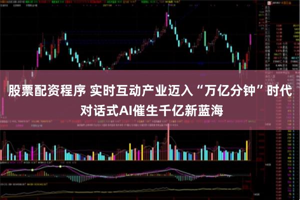 股票配资程序 实时互动产业迈入“万亿分钟”时代 对话式AI催生千亿新蓝海
