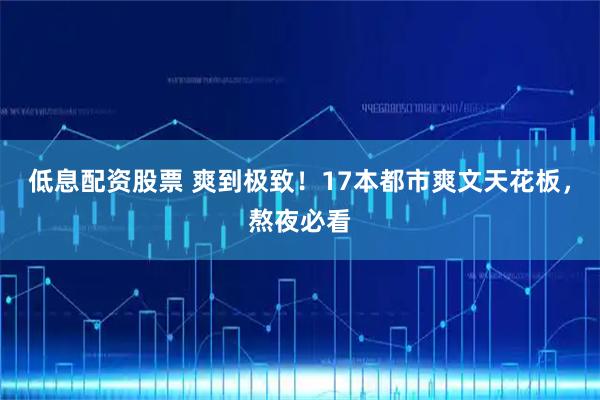 低息配资股票 爽到极致！17本都市爽文天花板，熬夜必看