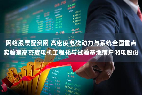 网络股票配资网 高密度电磁动力与系统全国重点实验室高密度电机工程化与试验基地落户湘电股份