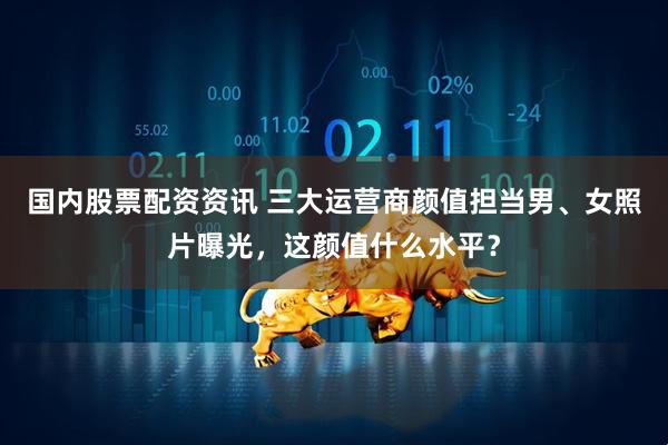 国内股票配资资讯 三大运营商颜值担当男、女照片曝光，这颜值什么水平？