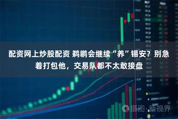 配资网上炒股配资 鹈鹕会继续“养”锡安？别急着打包他，交易队都不太敢接盘