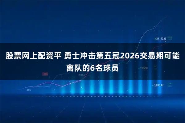 股票网上配资平 勇士冲击第五冠2026交易期可能离队的6名球员