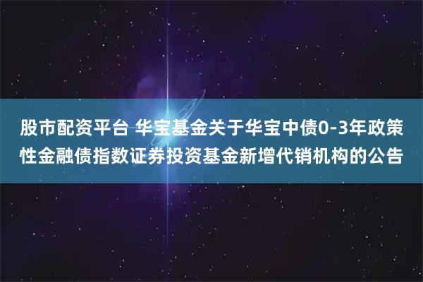 股市配资平台 华宝基金关于华宝中债0-3年政策性金融债指数证券投资基金新增代销机构的公告