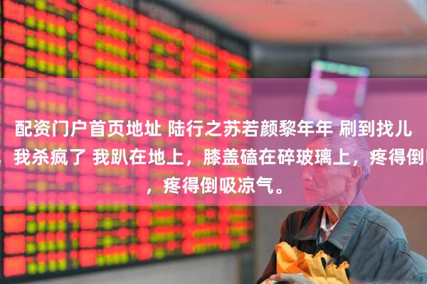 配资门户首页地址 陆行之苏若颜黎年年 刷到找儿媳贴后，我杀疯了 我趴在地上，膝盖磕在碎玻璃上，疼得倒吸凉气。