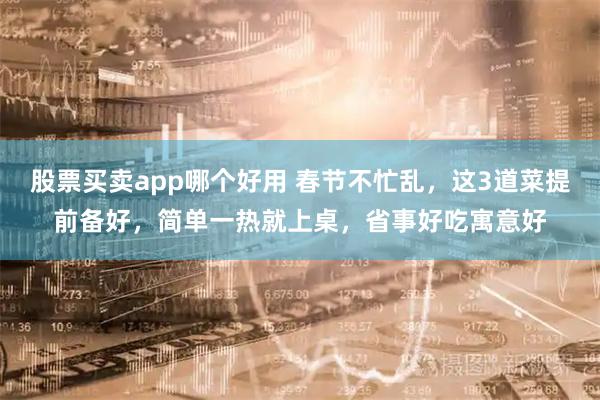 股票买卖app哪个好用 春节不忙乱，这3道菜提前备好，简单一热就上桌，省事好吃寓意好