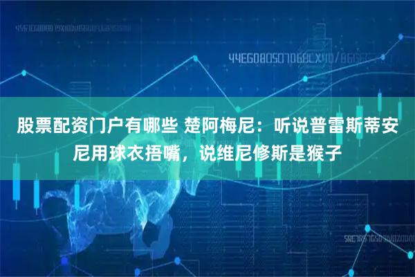 股票配资门户有哪些 楚阿梅尼：听说普雷斯蒂安尼用球衣捂嘴，说维尼修斯是猴子