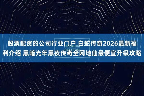 股票配资的公司行业门户 白蛇传奇2026最新福利介绍 黑暗光年黑夜传奇全网地仙最便宜升级攻略