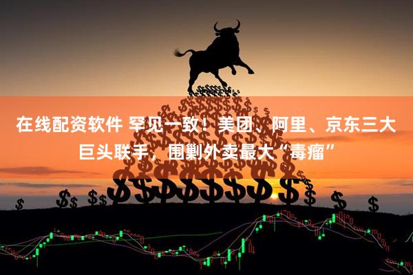 在线配资软件 罕见一致！美团、阿里、京东三大巨头联手，围剿外卖最大“毒瘤”