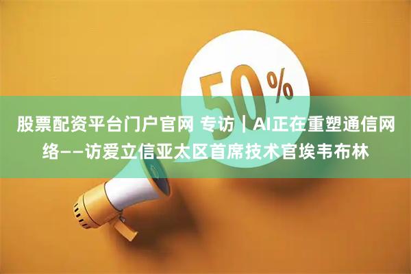 股票配资平台门户官网 专访｜AI正在重塑通信网络——访爱立信亚太区首席技术官埃韦布林