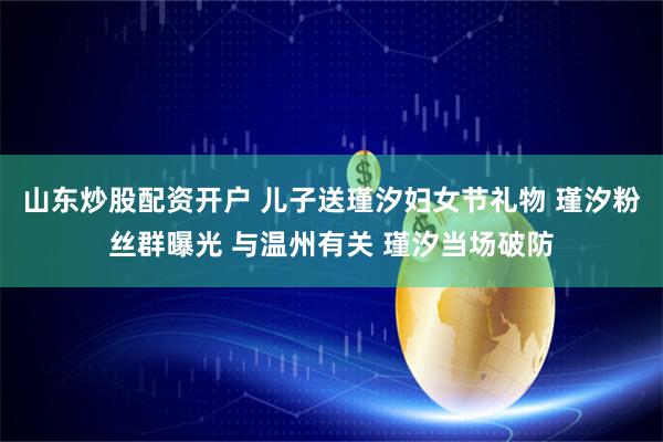 山东炒股配资开户 儿子送瑾汐妇女节礼物 瑾汐粉丝群曝光 与温州有关 瑾汐当场破防