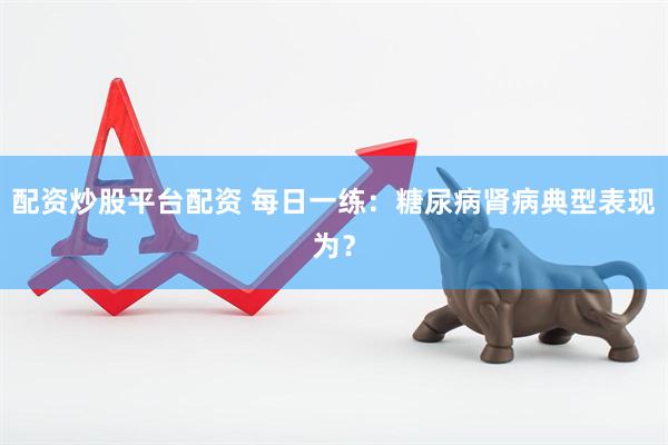 配资炒股平台配资 每日一练：糖尿病肾病典型表现为？