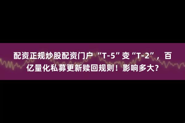 配资正规炒股配资门户 “T-5”变“T-2”，百亿量化私募更新赎回规则！影响多大？